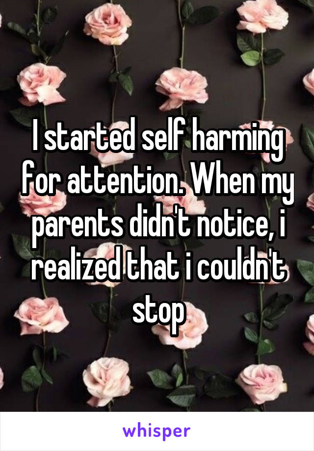 I started self harming for attention. When my parents didn't notice, i realized that i couldn't stop