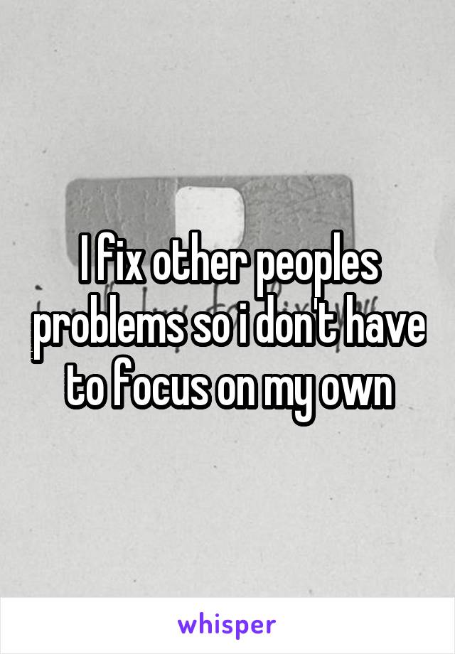 I fix other peoples problems so i don't have to focus on my own