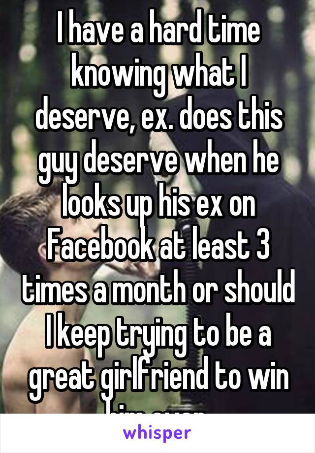 I have a hard time knowing what I deserve, ex. does this guy deserve when he looks up his ex on Facebook at least 3 times a month or should I keep trying to be a great girlfriend to win him over 