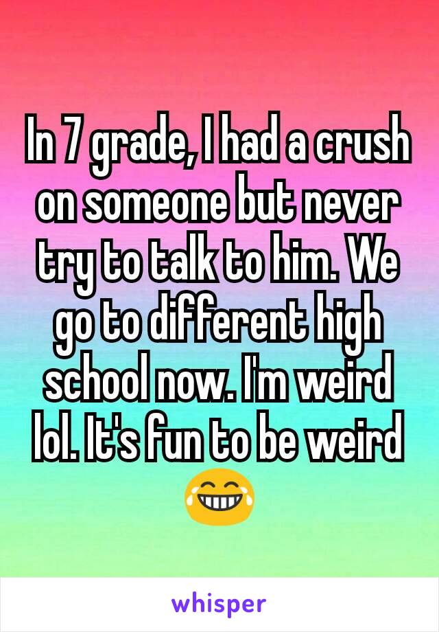 In 7 grade, I had a crush on someone but never try to talk to him. We go to different high school now. I'm weird lol. It's fun to be weird😂