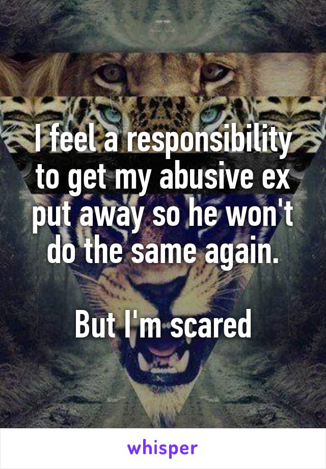 I feel a responsibility to get my abusive ex put away so he won't do the same again.

But I'm scared
