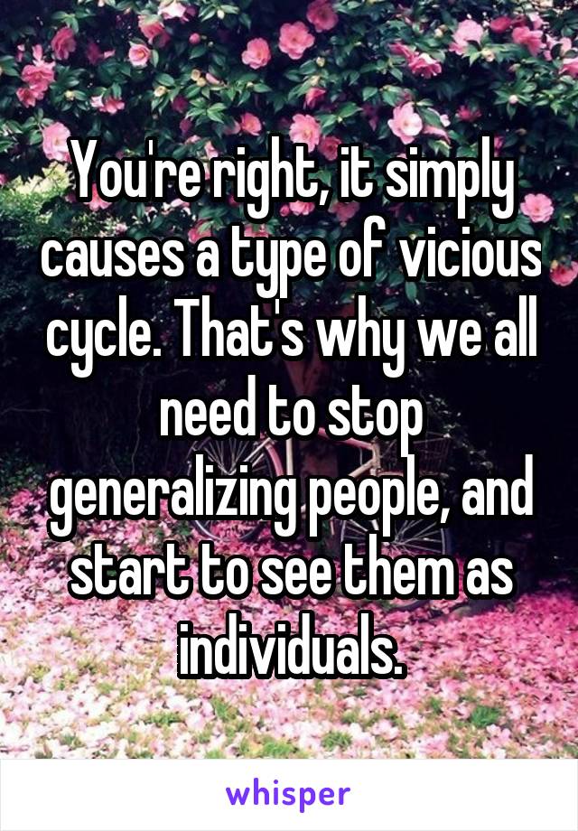 You're right, it simply causes a type of vicious cycle. That's why we all need to stop generalizing people, and start to see them as individuals.