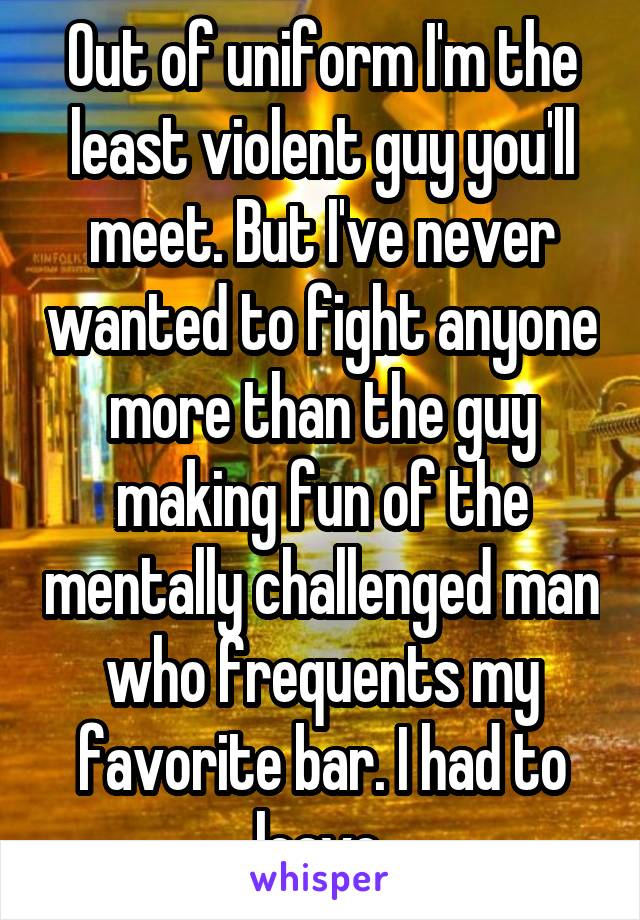 Out of uniform I'm the least violent guy you'll meet. But I've never wanted to fight anyone more than the guy making fun of the mentally challenged man who frequents my favorite bar. I had to leave.