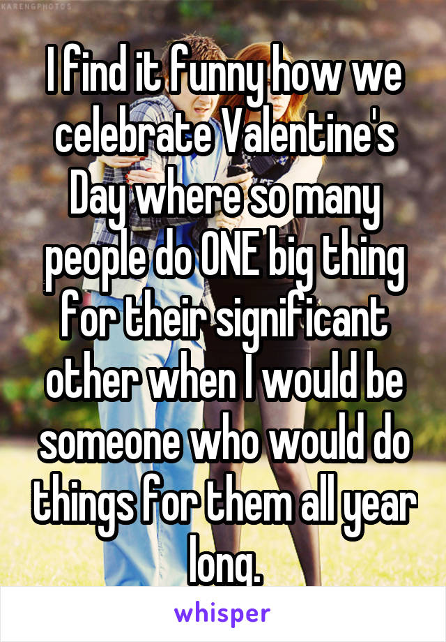 I find it funny how we celebrate Valentine's Day where so many people do ONE big thing for their significant other when I would be someone who would do things for them all year long.