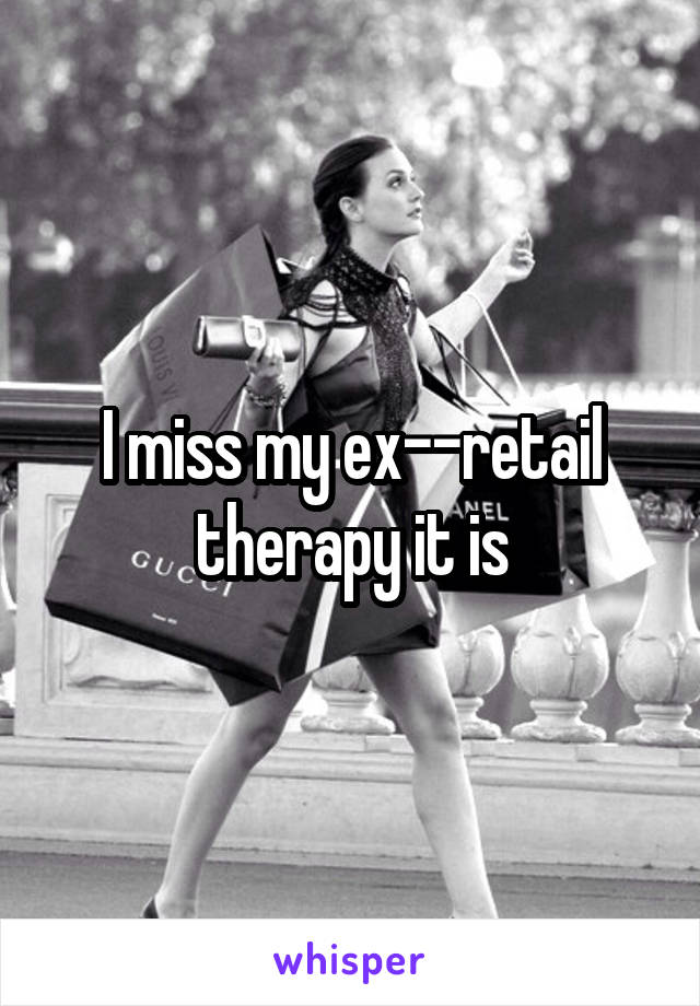 I miss my ex--retail therapy it is
