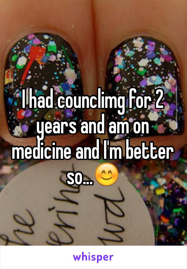 I had counclimg for 2 years and am on medicine and I'm better so...😊