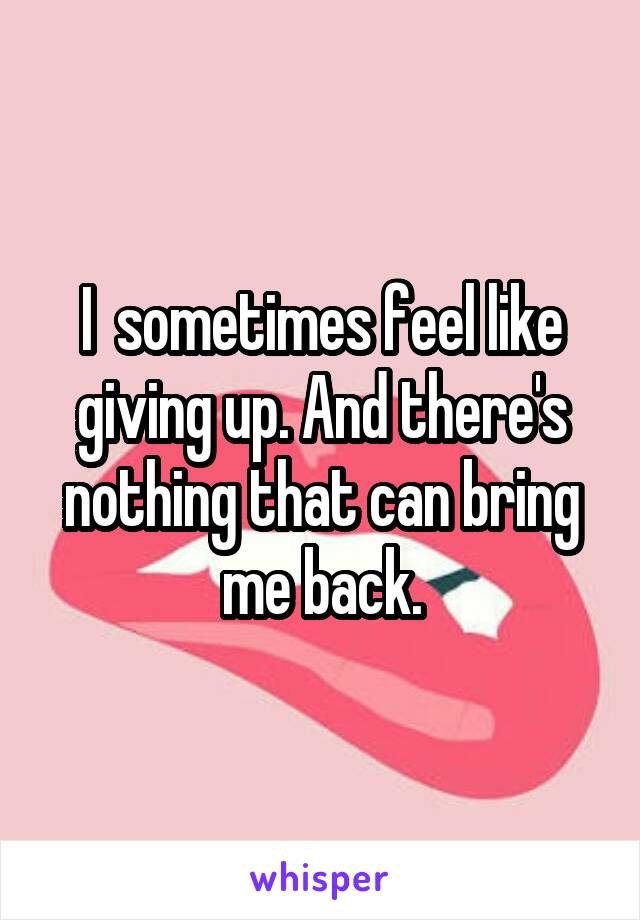 I  sometimes feel like giving up. And there's nothing that can bring me back.