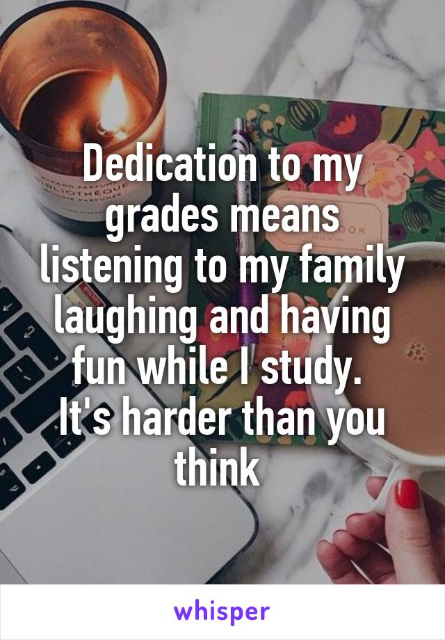 Dedication to my grades means listening to my family laughing and having fun while I study. 
It's harder than you think 