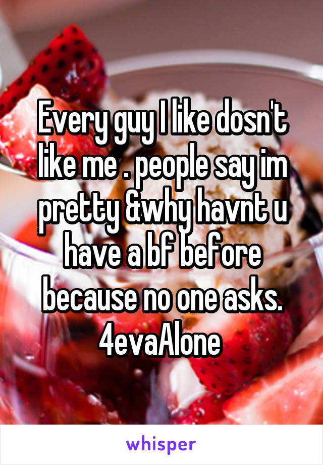 Every guy I like dosn't like me . people say im pretty &why havnt u have a bf before because no one asks. 4evaAlone 