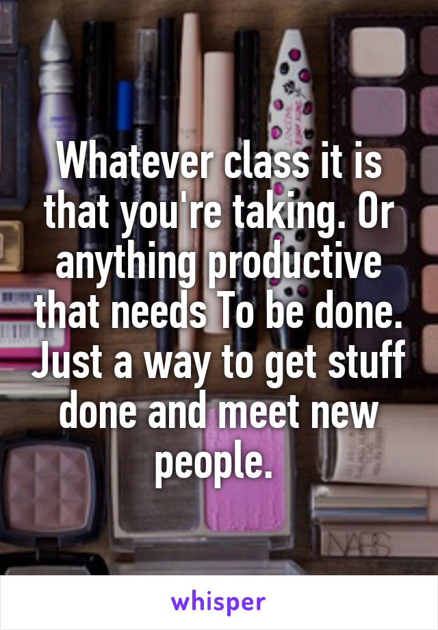 Whatever class it is that you're taking. Or anything productive that needs To be done. Just a way to get stuff done and meet new people. 