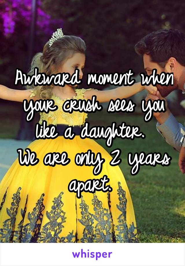 Awkward moment when your crush sees you like a daughter. 
We are only 2 years apart. 