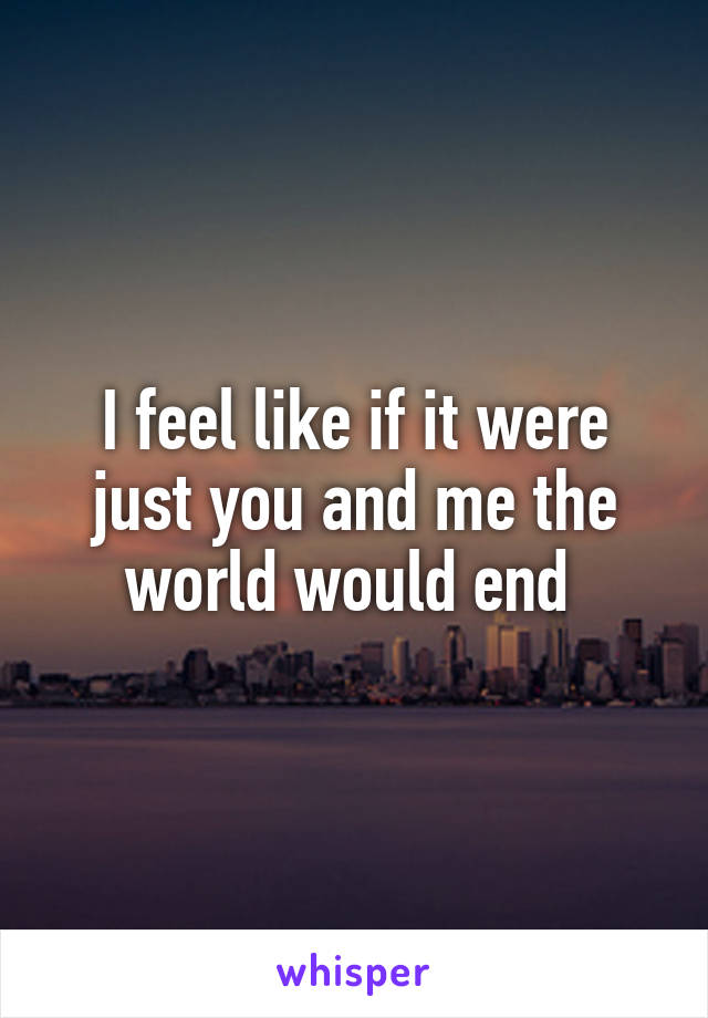 I feel like if it were just you and me the world would end 