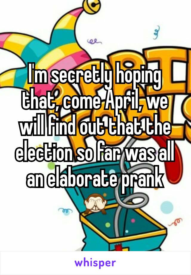 I'm secretly hoping that, come April, we will find out that the election so far was all an elaborate prank🙈