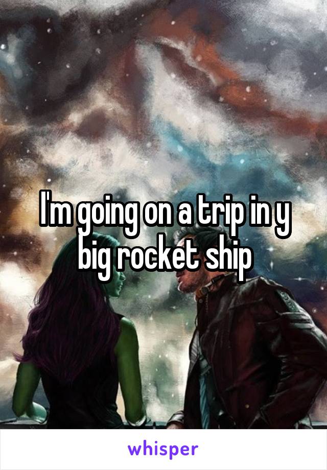 I'm going on a trip in y big rocket ship