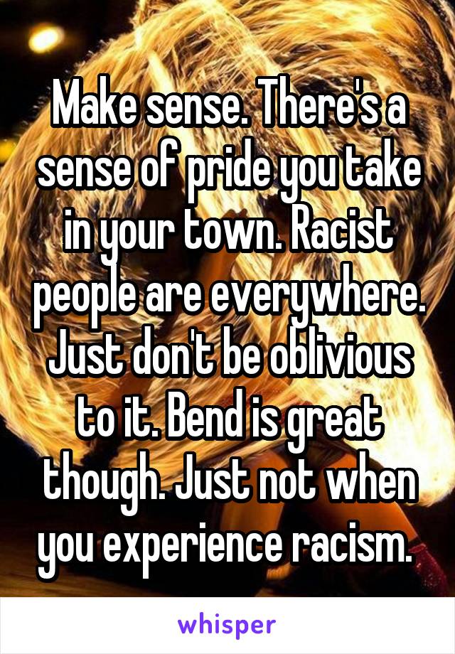 Make sense. There's a sense of pride you take in your town. Racist people are everywhere. Just don't be oblivious to it. Bend is great though. Just not when you experience racism. 