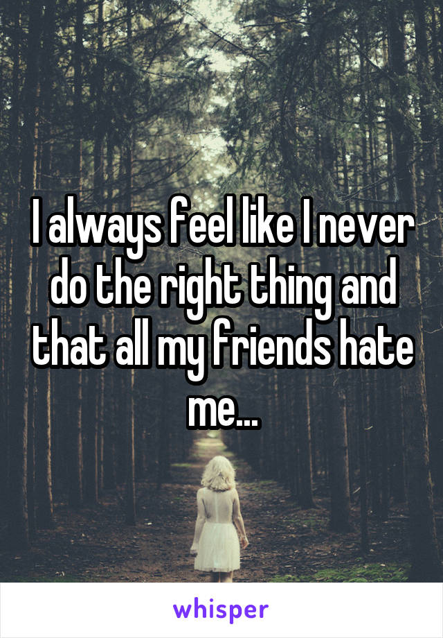 I always feel like I never do the right thing and that all my friends hate me...