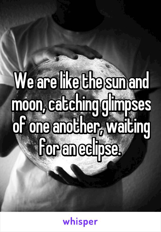 We are like the sun and moon, catching glimpses of one another, waiting for an eclipse. 