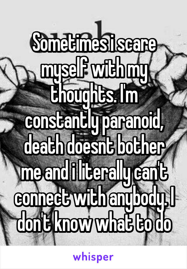 Sometimes i scare myself with my thoughts. I'm constantly paranoid, death doesnt bother me and i literally can't connect with anybody. I don't know what to do