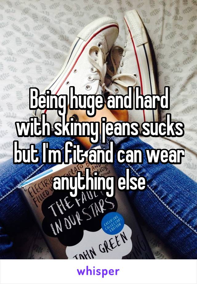 Being huge and hard with skinny jeans sucks but I'm fit and can wear anything else
