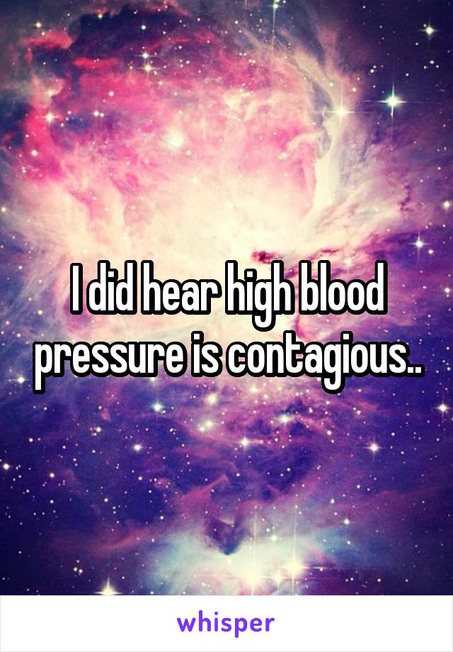 I did hear high blood pressure is contagious..