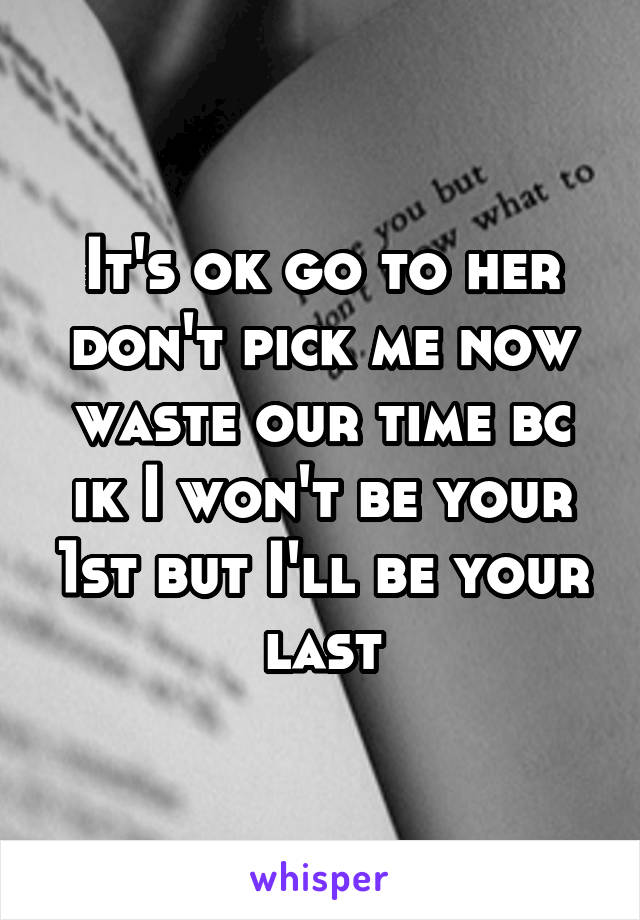 It's ok go to her don't pick me now waste our time bc ik I won't be your 1st but I'll be your last