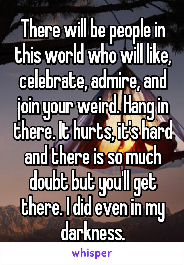 There will be people in this world who will like, celebrate, admire, and join your weird. Hang in there. It hurts, it's hard and there is so much doubt but you'll get there. I did even in my darkness.
