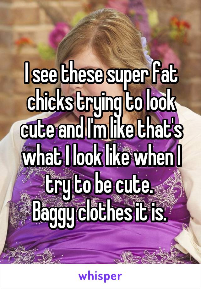 I see these super fat chicks trying to look cute and I'm like that's what I look like when I try to be cute. 
Baggy clothes it is. 