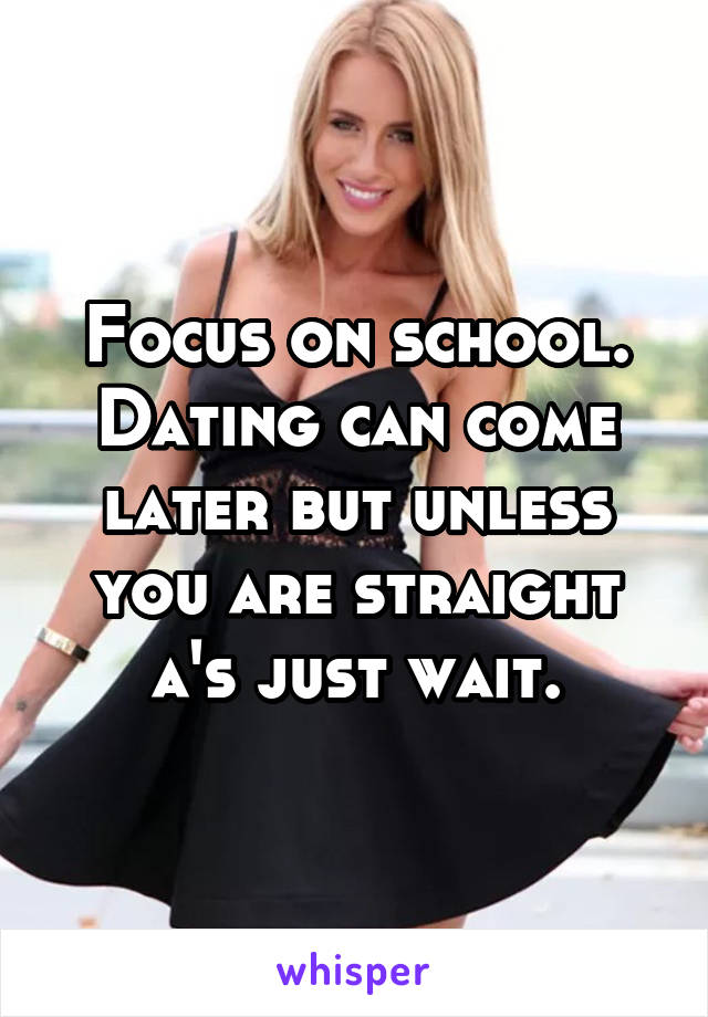 Focus on school. Dating can come later but unless you are straight a's just wait.
