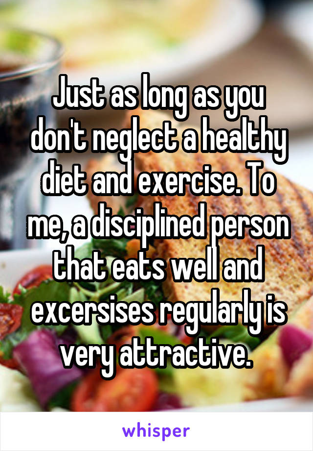 Just as long as you don't neglect a healthy diet and exercise. To me, a disciplined person that eats well and excersises regularly is very attractive. 