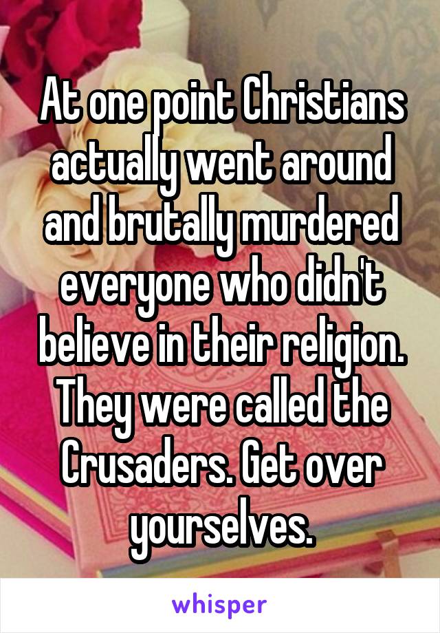 At one point Christians actually went around and brutally murdered everyone who didn't believe in their religion. They were called the Crusaders. Get over yourselves.