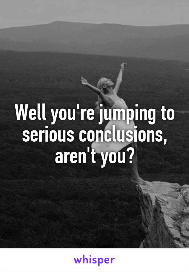 Well you're jumping to serious conclusions, aren't you?