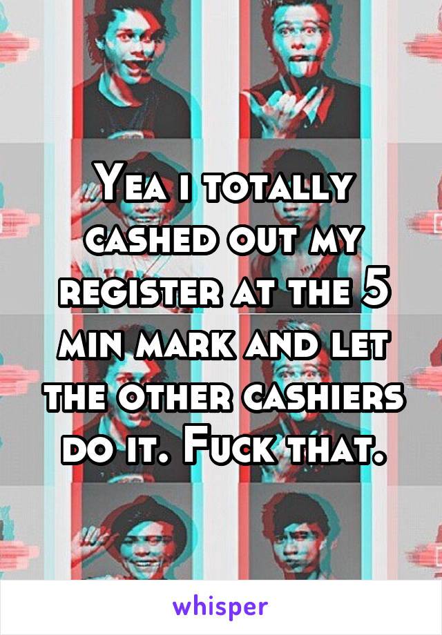 Yea i totally cashed out my register at the 5 min mark and let the other cashiers do it. Fuck that.