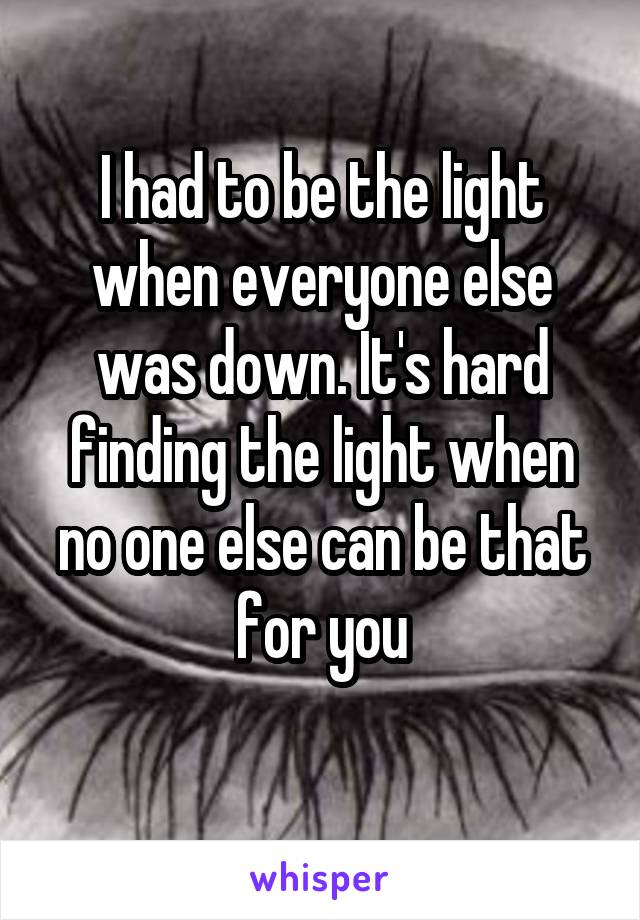 I had to be the light when everyone else was down. It's hard finding the light when no one else can be that for you
