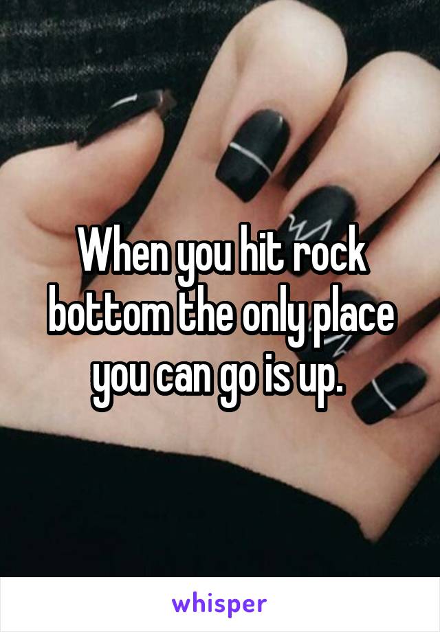 When you hit rock bottom the only place you can go is up. 
