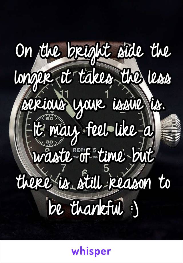On the bright side the longer it takes the less serious your issue is. It may feel like a waste of time but there is still reason to be thankful :)