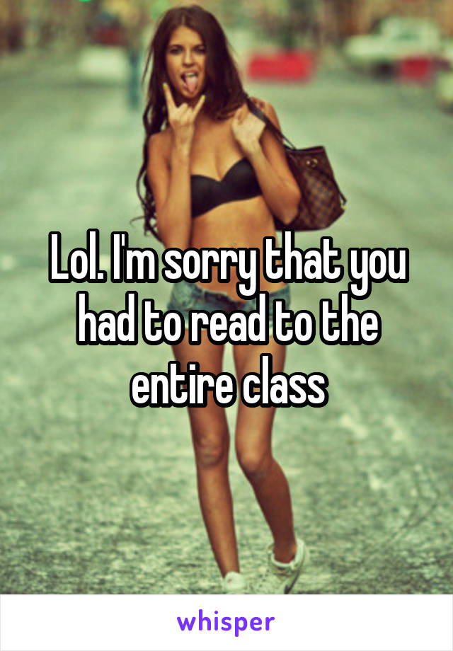 Lol. I'm sorry that you had to read to the entire class