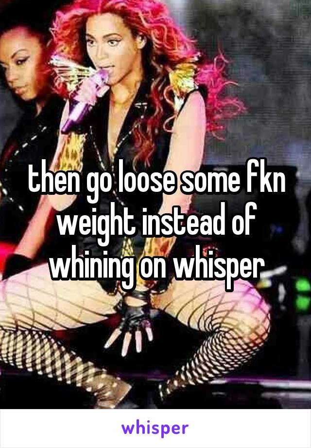 then go loose some fkn weight instead of whining on whisper