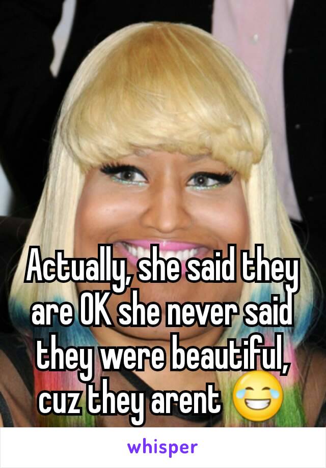 Actually, she said they are OK she never said they were beautiful, cuz they arent 😂