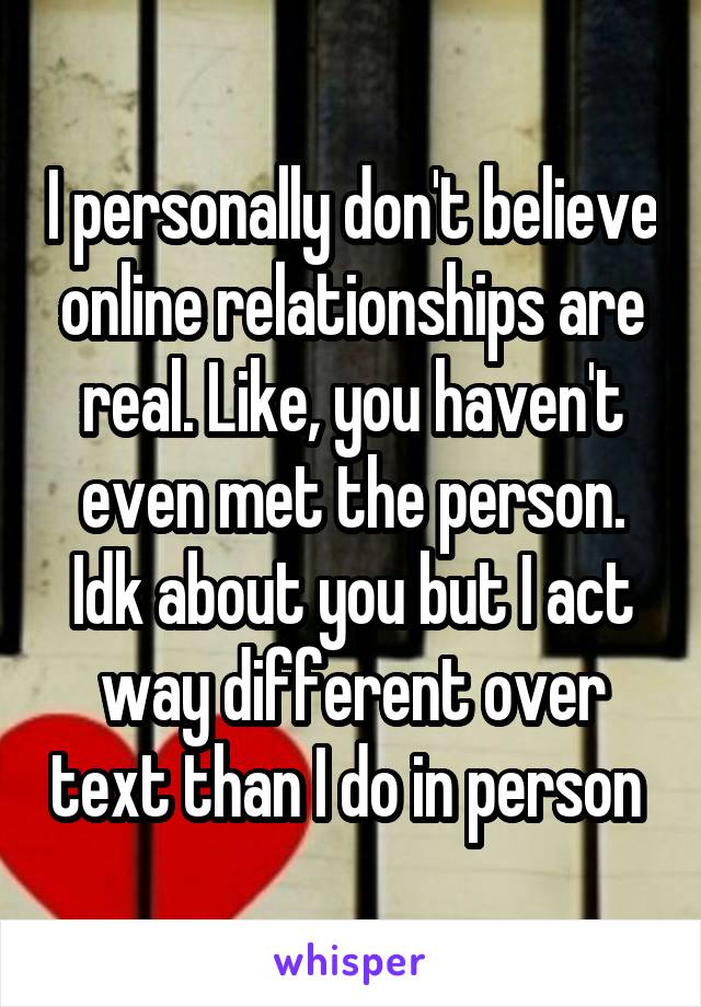I personally don't believe online relationships are real. Like, you haven't even met the person. Idk about you but I act way different over text than I do in person 