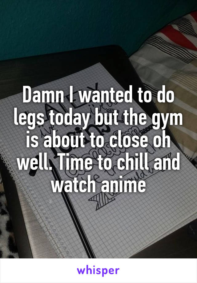 Damn I wanted to do legs today but the gym is about to close oh well. Time to chill and watch anime