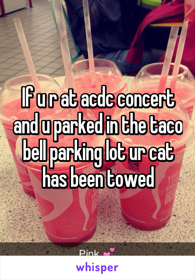 If u r at acdc concert and u parked in the taco bell parking lot ur cat has been towed