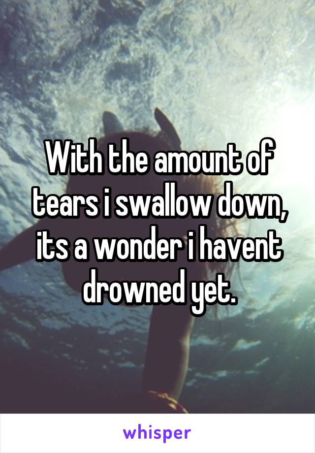 With the amount of tears i swallow down, its a wonder i havent drowned yet.