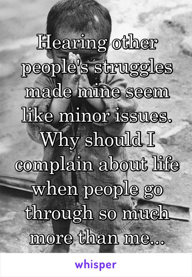 Hearing other people's struggles made mine seem like minor issues. Why should I complain about life when people go through so much more than me...