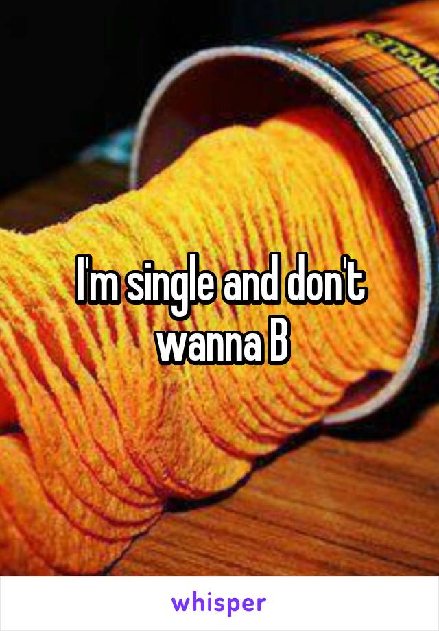I'm single and don't wanna B
