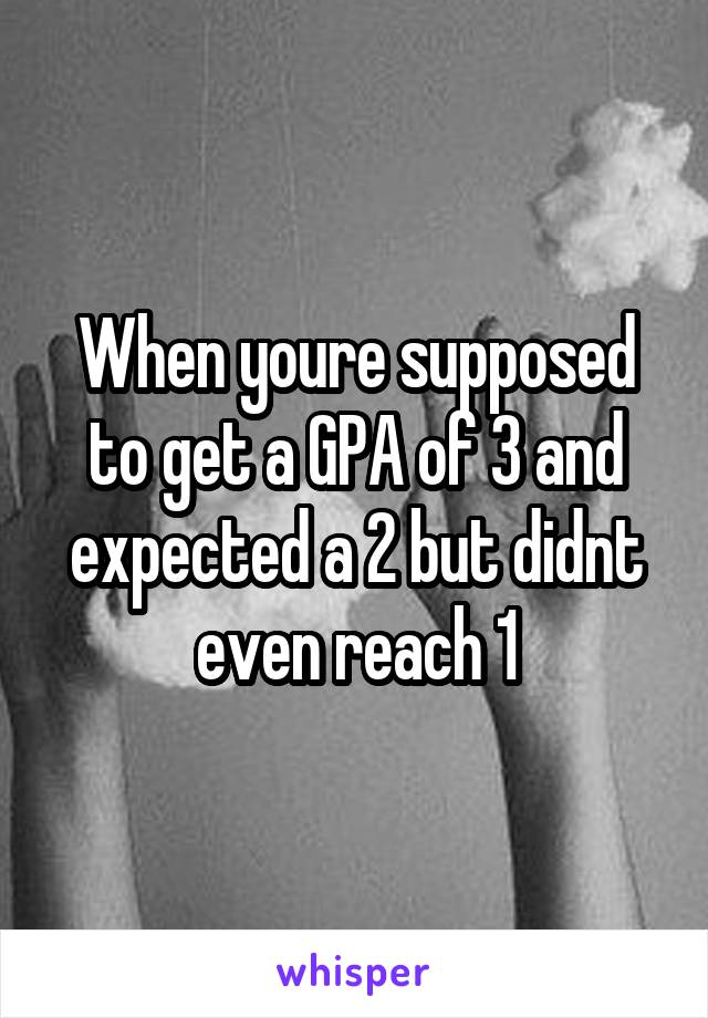 When youre supposed to get a GPA of 3 and expected a 2 but didnt even reach 1