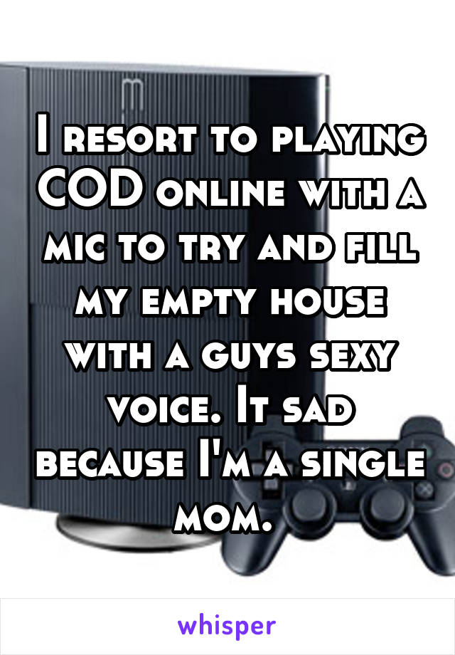 I resort to playing COD online with a mic to try and fill my empty house with a guys sexy voice. It sad because I'm a single mom. 