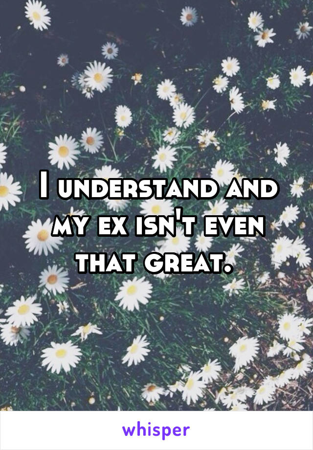 I understand and my ex isn't even that great. 