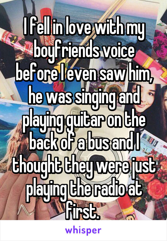 I fell in love with my boyfriends voice before I even saw him, he was singing and playing guitar on the back of a bus and I thought they were just playing the radio at first. 