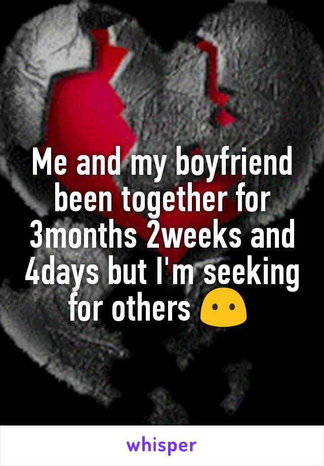Me and my boyfriend been together for 3months 2weeks and 4days but I'm seeking for others 😶 