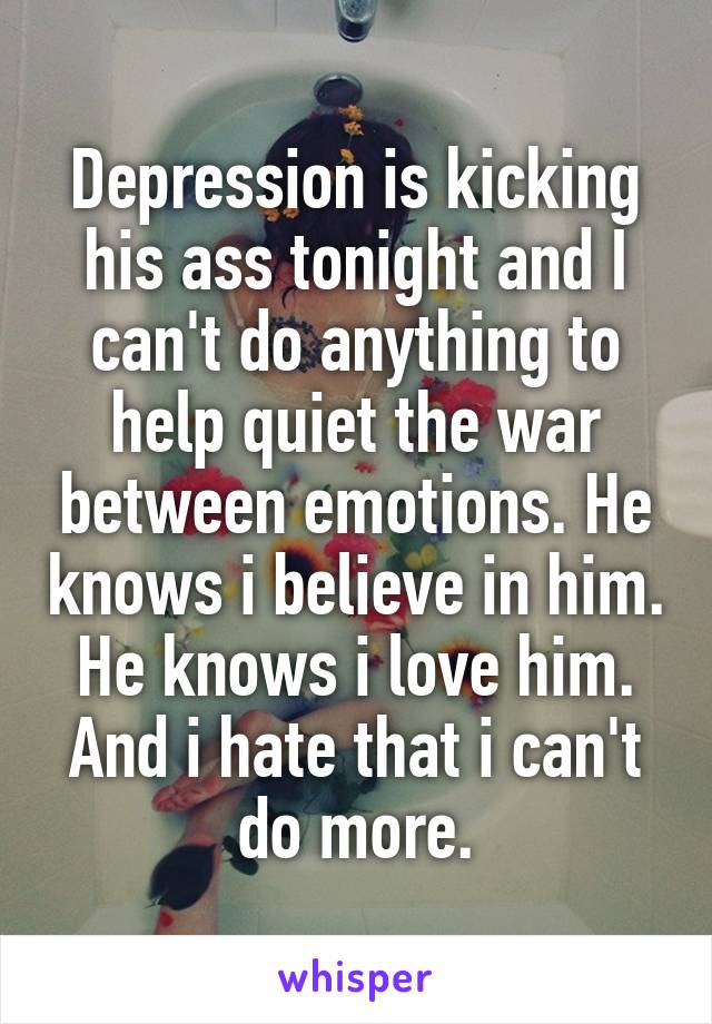 Depression is kicking his ass tonight and I can't do anything to help quiet the war between emotions. He knows i believe in him. He knows i love him. And i hate that i can't do more.